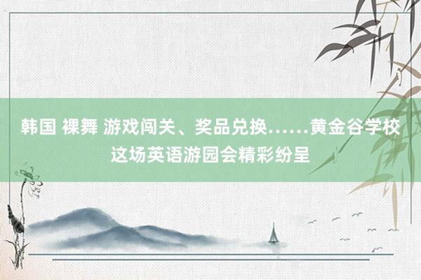 韩国 裸舞 游戏闯关、奖品兑换……黄金谷学校这场英语游园会精彩纷呈