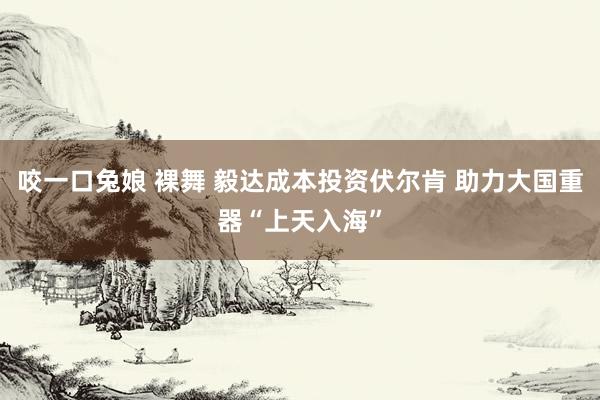 咬一口兔娘 裸舞 毅达成本投资伏尔肯 助力大国重器“上天入海”