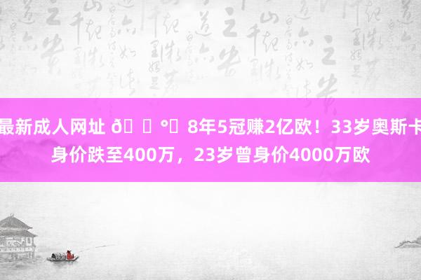 最新成人网址 💰️8年5冠赚2亿欧！33岁奥斯卡身价跌至400万，23岁曾身价4000万欧