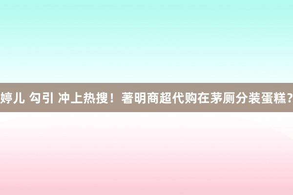 婷儿 勾引 冲上热搜！著明商超代购在茅厕分装蛋糕？