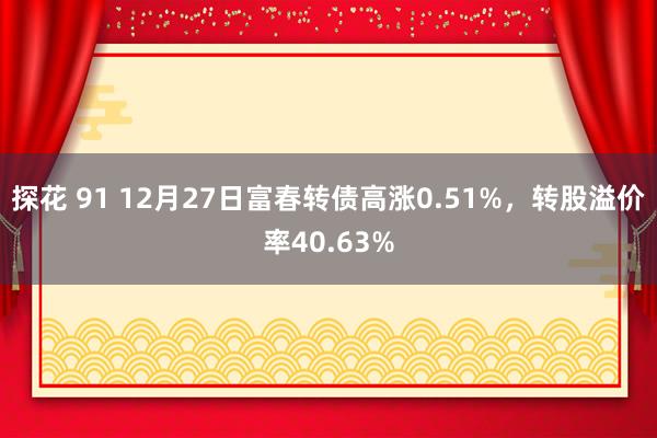 探花 91 12月27日富春转债高涨0.51%，转股溢价率40.63%