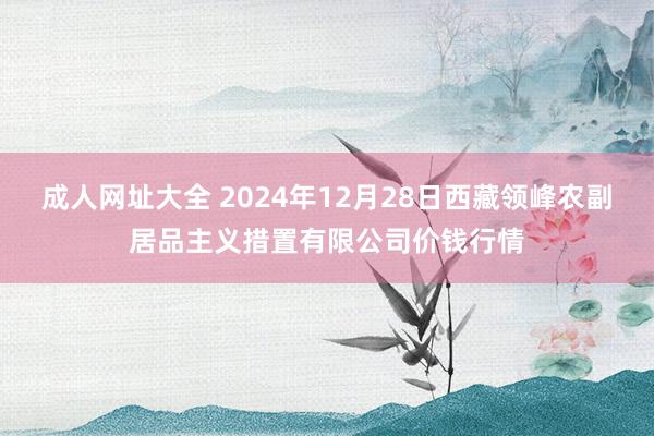 成人网址大全 2024年12月28日西藏领峰农副居品主义措置有限公司价钱行情