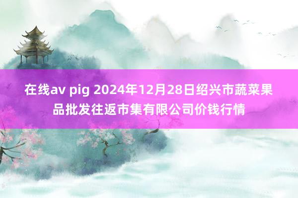 在线av pig 2024年12月28日绍兴市蔬菜果品批发往返市集有限公司价钱行情