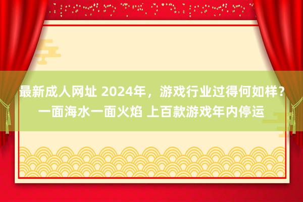 最新成人网址 2024年，游戏行业过得何如样？一面海水一面火焰 上百款游戏年内停运