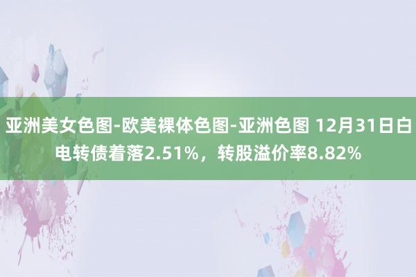 亚洲美女色图-欧美裸体色图-亚洲色图 12月31日白电转债着落2.51%，转股溢价率8.82%