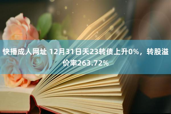 快播成人网址 12月31日天23转债上升0%，转股溢价率263.72%