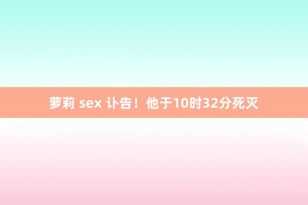 萝莉 sex 讣告！他于10时32分死灭