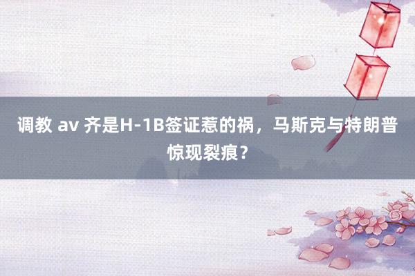 调教 av 齐是H-1B签证惹的祸，马斯克与特朗普惊现裂痕？