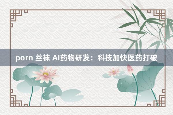 porn 丝袜 AI药物研发：科技加快医药打破