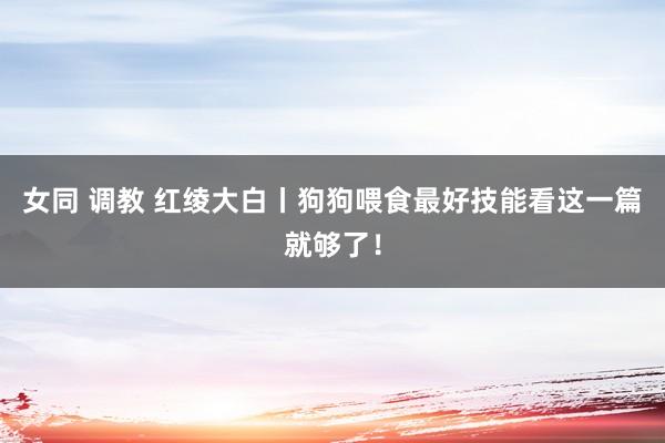 女同 调教 红绫大白丨狗狗喂食最好技能看这一篇就够了！