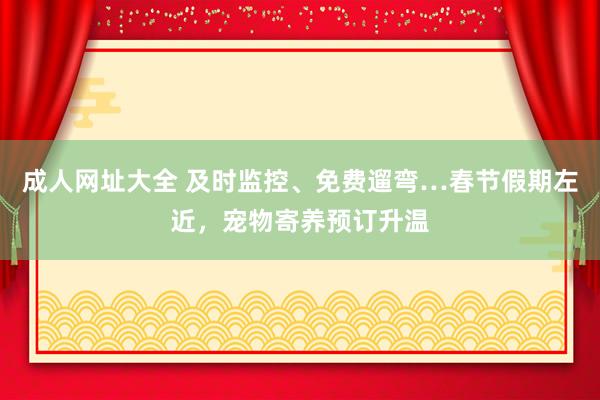 成人网址大全 及时监控、免费遛弯…春节假期左近，宠物寄养预订升温