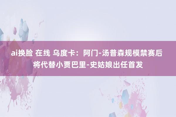 ai换脸 在线 乌度卡：阿门-汤普森规模禁赛后 将代替小贾巴里-史姑娘出任首发