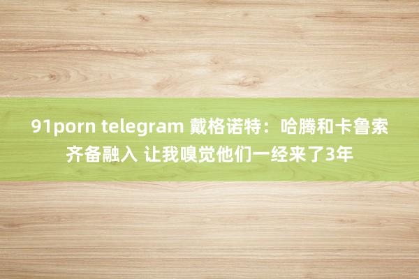 91porn telegram 戴格诺特：哈腾和卡鲁索齐备融入 让我嗅觉他们一经来了3年