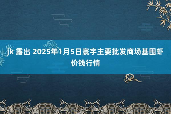 jk 露出 2025年1月5日寰宇主要批发商场基围虾价钱行情