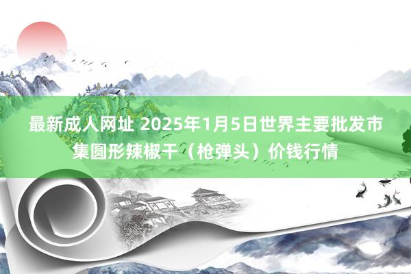 最新成人网址 2025年1月5日世界主要批发市集圆形辣椒干（枪弹头）价钱行情