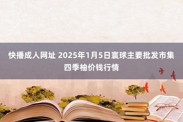 快播成人网址 2025年1月5日寰球主要批发市集四季柚价钱行情