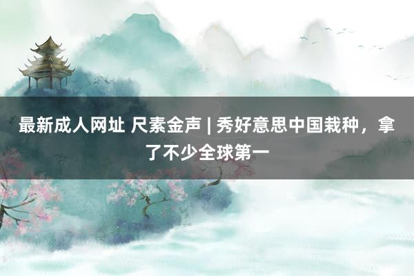 最新成人网址 尺素金声 | 秀好意思中国栽种，拿了不少全球第一