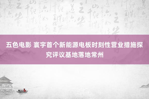 五色电影 寰宇首个新能源电板时刻性营业措施探究评议基地落地常州