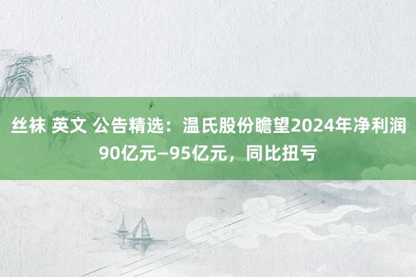 丝袜 英文 公告精选：温氏股份瞻望2024年净利润90亿元—95亿元，同比扭亏