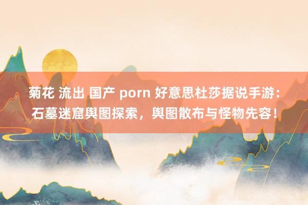 菊花 流出 国产 porn 好意思杜莎据说手游：石墓迷窟舆图探索，舆图散布与怪物先容！