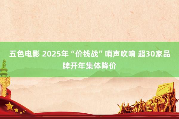 五色电影 2025年“价钱战”哨声吹响 超30家品牌开年集体降价