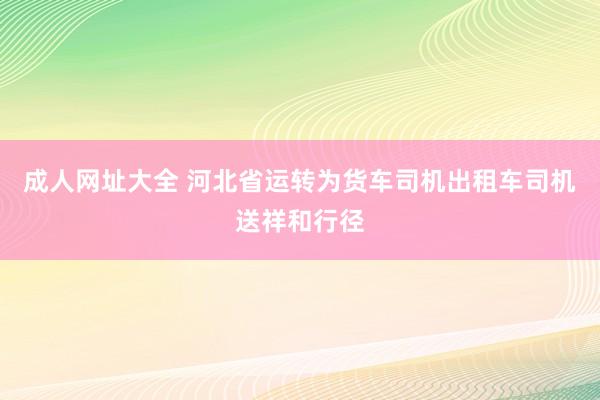 成人网址大全 河北省运转为货车司机出租车司机送祥和行径