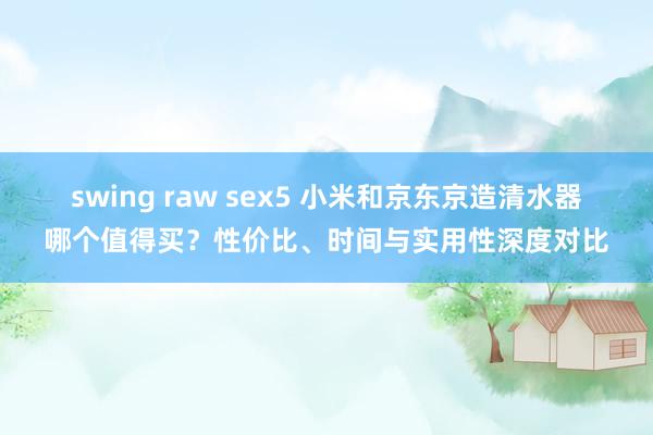 swing raw sex5 小米和京东京造清水器哪个值得买？性价比、时间与实用性深度对比