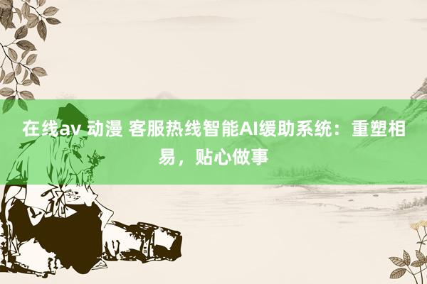 在线av 动漫 客服热线智能AI缓助系统：重塑相易，贴心做事