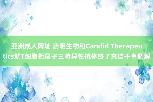 亚洲成人网址 药明生物和Candid Therapeutics就T细胞衔尾子三特异性抗体终了究诘干事调解