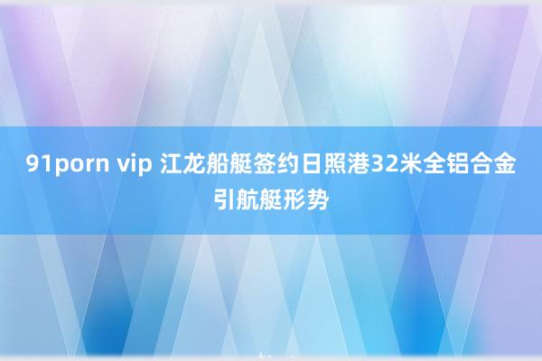 91porn vip 江龙船艇签约日照港32米全铝合金引航艇形势