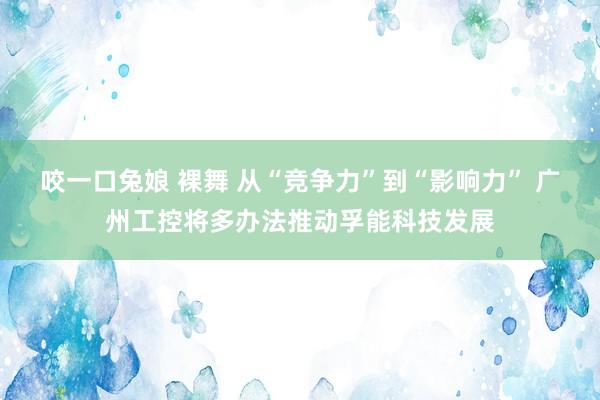 咬一口兔娘 裸舞 从“竞争力”到“影响力” 广州工控将多办法推动孚能科技发展