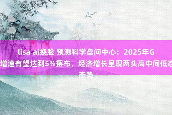 lisa ai换脸 预测科学盘问中心：2025年GDP增速有望达到5%摆布，经济增长呈现两头高中间低态势