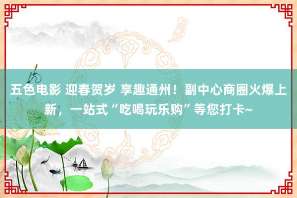 五色电影 迎春贺岁 享趣通州！副中心商圈火爆上新，一站式“吃喝玩乐购”等您打卡~