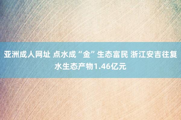 亚洲成人网址 点水成“金”生态富民 浙江安吉往复水生态产物1.46亿元