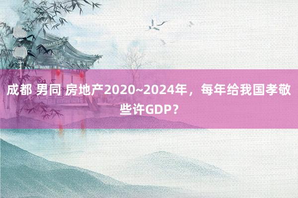 成都 男同 房地产2020~2024年，每年给我国孝敬些许GDP？