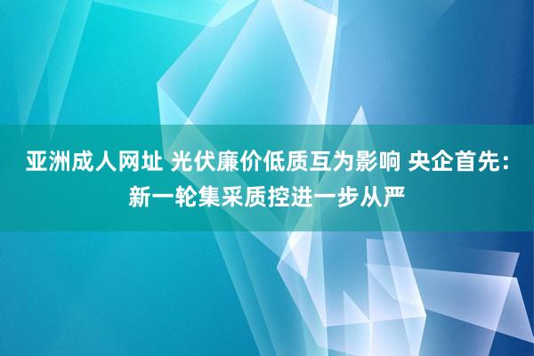 亚洲成人网址 光伏廉价低质互为影响 央企首先：新一轮集采质控进一步从严