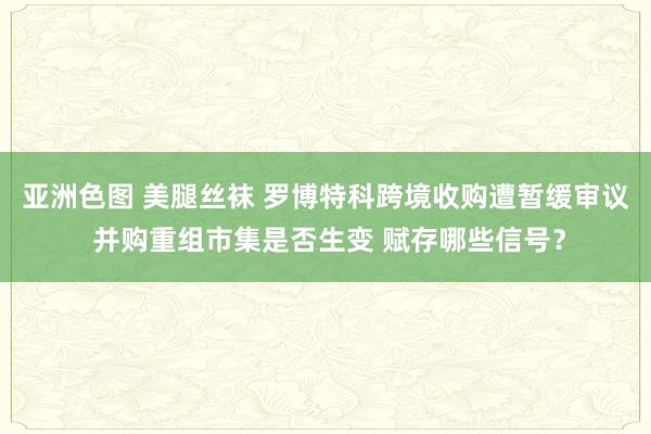 亚洲色图 美腿丝袜 罗博特科跨境收购遭暂缓审议 并购重组市集是否生变 赋存哪些信号？