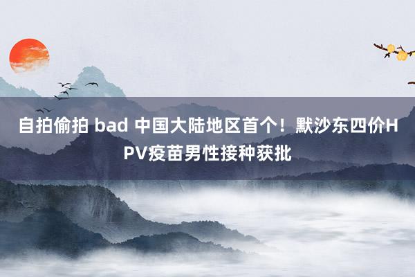 自拍偷拍 bad 中国大陆地区首个！默沙东四价HPV疫苗男性接种获批