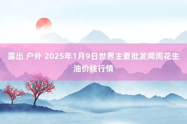 露出 户外 2025年1月9日世界主要批发阛阓花生油价钱行情