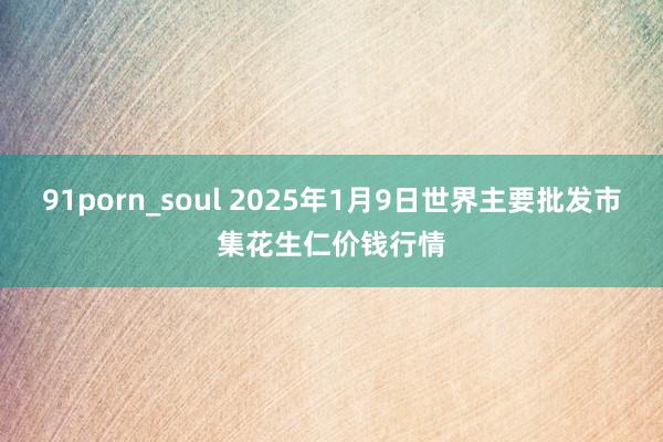 91porn_soul 2025年1月9日世界主要批发市集花生仁价钱行情