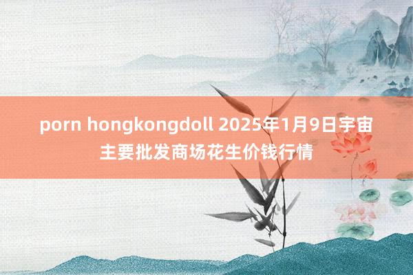 porn hongkongdoll 2025年1月9日宇宙主要批发商场花生价钱行情