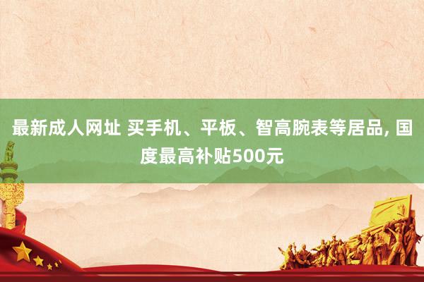 最新成人网址 买手机、平板、智高腕表等居品， 国度最高补贴500元