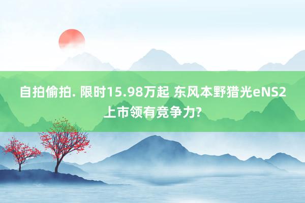 自拍偷拍. 限时15.98万起 东风本野猎光eNS2上市领有竞争力?