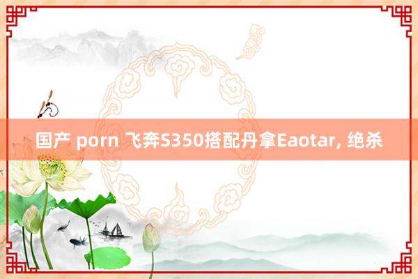 国产 porn 飞奔S350搭配丹拿Eaotar， 绝杀