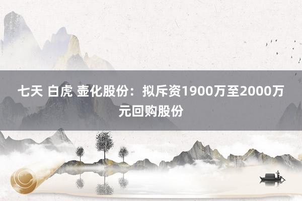 七天 白虎 壶化股份：拟斥资1900万至2000万元回购股份