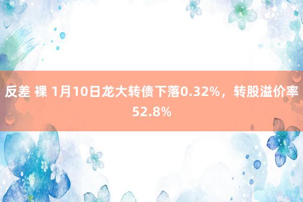 反差 裸 1月10日龙大转债下落0.32%，转股溢价率52.8%