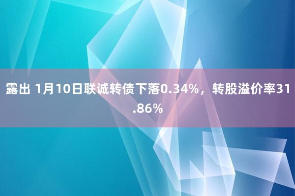 露出 1月10日联诚转债下落0.34%，转股溢价率31.86%