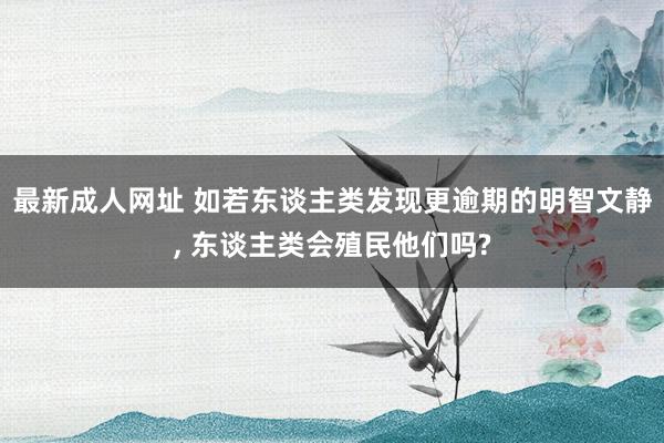 最新成人网址 如若东谈主类发现更逾期的明智文静， 东谈主类会殖民他们吗?