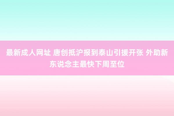 最新成人网址 唐创抵沪报到泰山引援开张 外助新东说念主最快下周至位