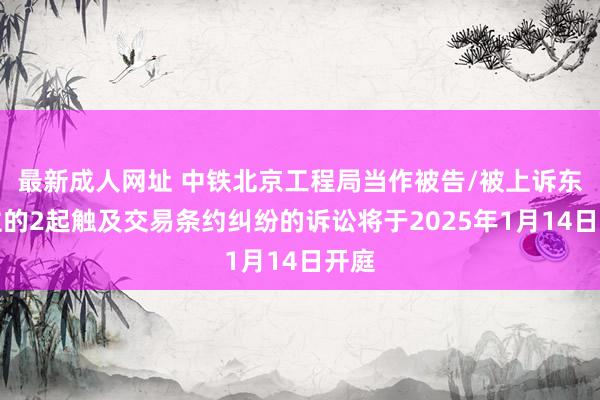 最新成人网址 中铁北京工程局当作被告/被上诉东谈主的2起触及交易条约纠纷的诉讼将于2025年1月14日开庭